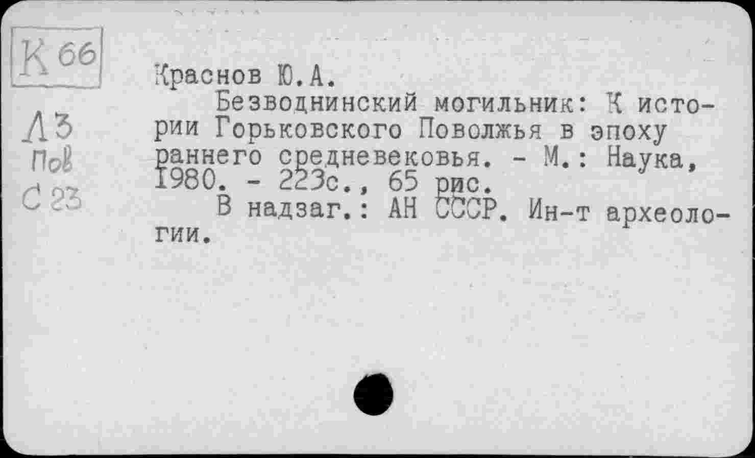 ﻿Краснов Ю.А.
Безводнинский могильник: К истории Горьковского Поволжья в эпоху раннего средневековья. - М. : Наука, 1980. - 223с., 65 рис.
В надзаг.: АН СССР. Ин-т археологии.